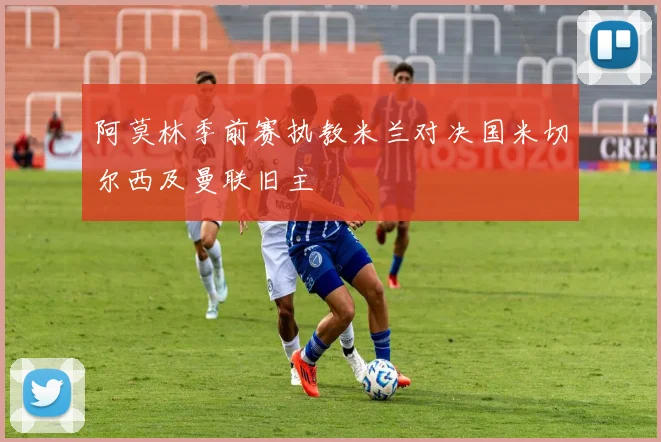 阿莫林季前赛执教米兰对决国米切尔西及曼联旧主