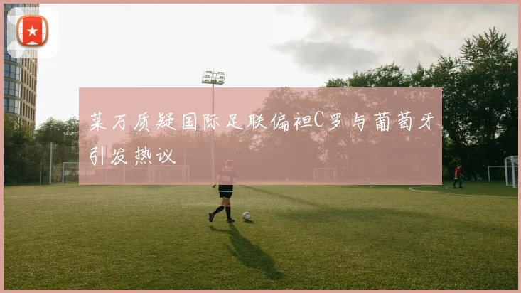 莱万质疑国际足联偏袒C罗与葡萄牙引发热议