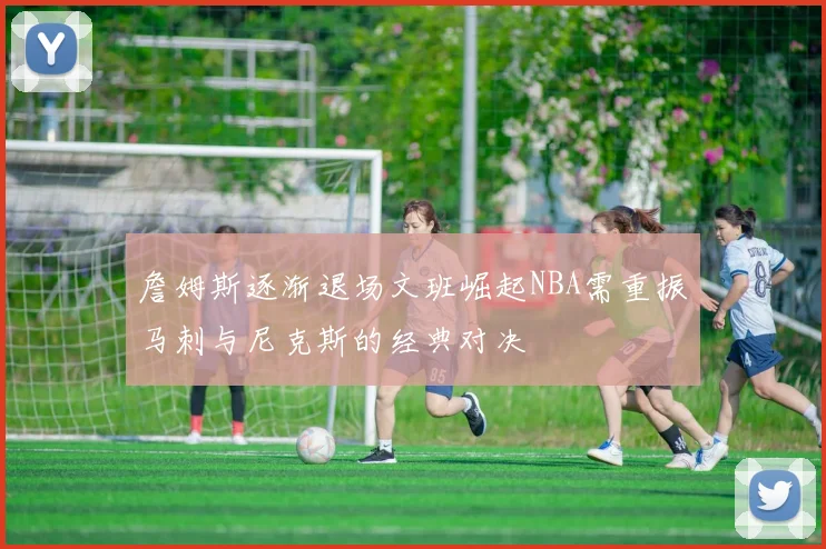 詹姆斯逐渐退场文班崛起NBA需重振马刺与尼克斯的经典对决