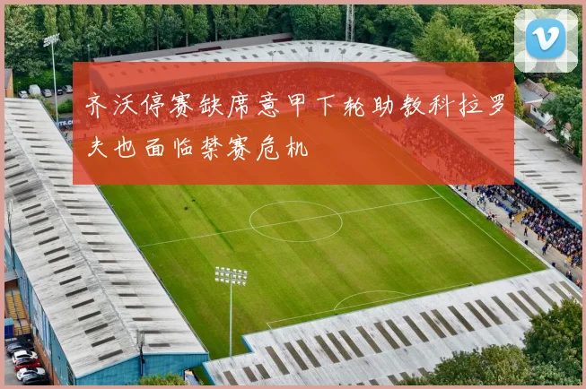 齐沃停赛缺席意甲下轮助教科拉罗夫也面临禁赛危机