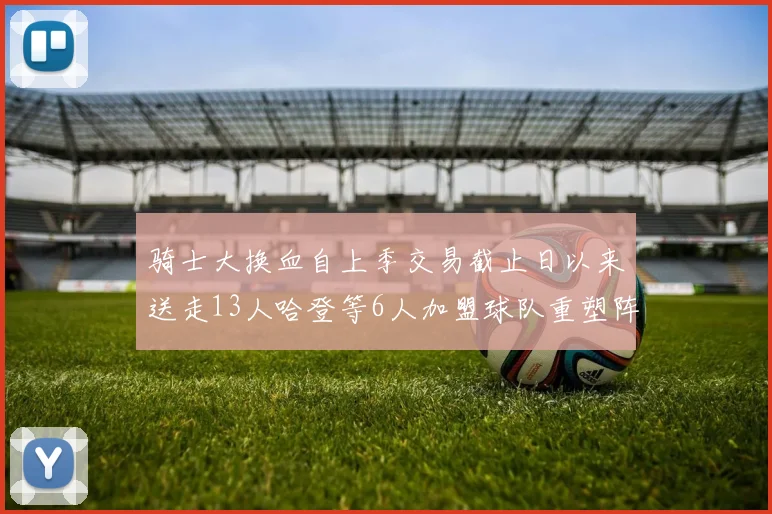 骑士大换血自上季交易截止日以来送走13人哈登等6人加盟球队重塑阵容