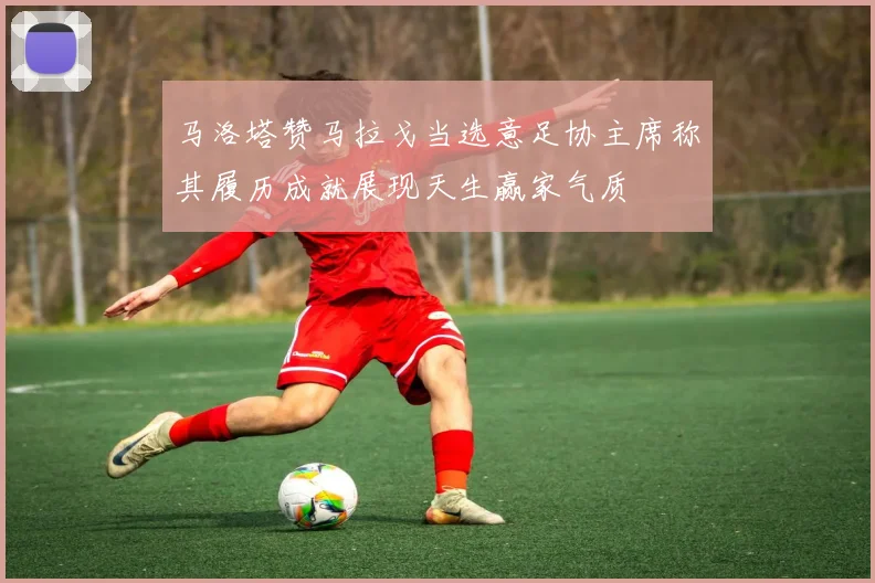 马洛塔赞马拉戈当选意足协主席称其履历成就展现天生赢家气质