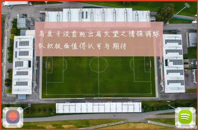 乌度卡谈首轮出局失望之情强调球队积极面值得认可与期待