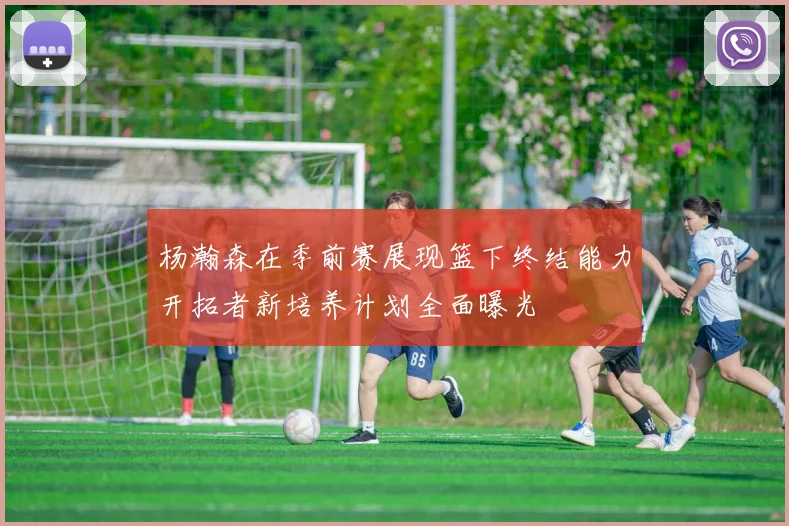 杨瀚森在季前赛展现篮下终结能力开拓者新培养计划全面曝光
