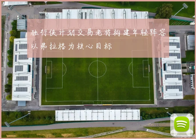 独行侠计划交易老将构建年轻阵容以弗拉格为核心目标