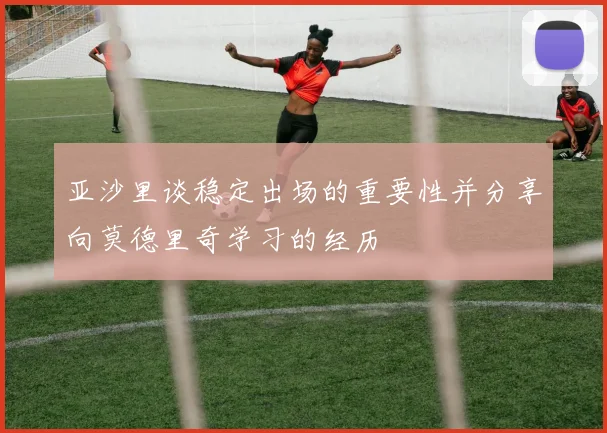 亚沙里谈稳定出场的重要性并分享向莫德里奇学习的经历