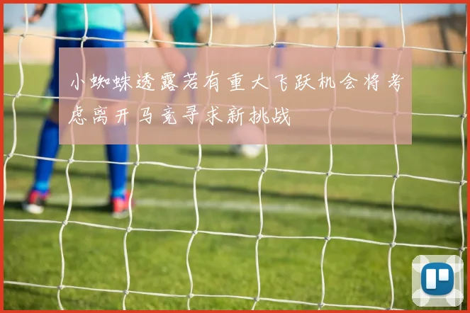 小蜘蛛透露若有重大飞跃机会将考虑离开马竞寻求新挑战