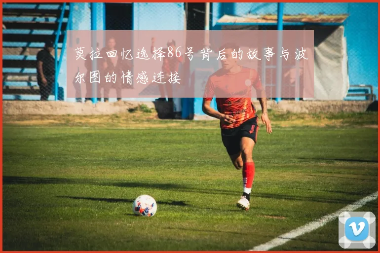 莫拉回忆选择86号背后的故事与波尔图的情感连接