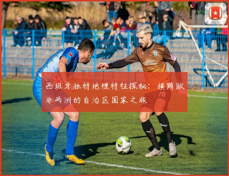 西班牙独特地理特征探秘：横跨欧非两洲的自治区国家之旅