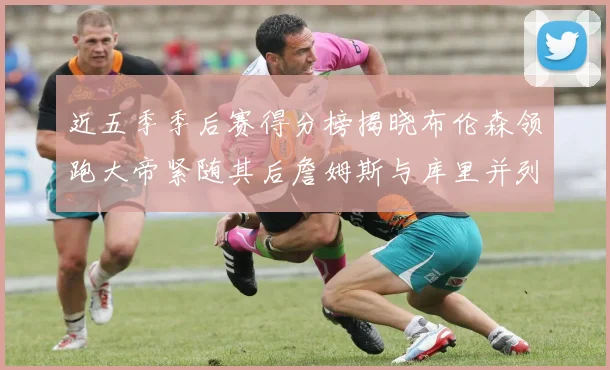 近五季季后赛得分榜揭晓布伦森领跑大帝紧随其后詹姆斯与库里并列第四