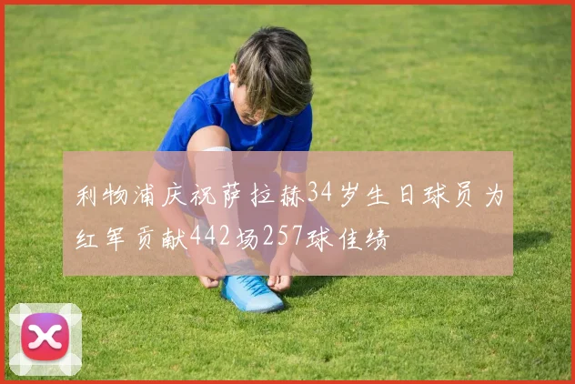 利物浦庆祝萨拉赫34岁生日球员为红军贡献442场257球佳绩