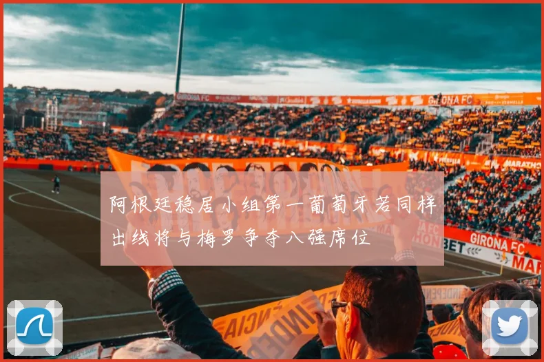 阿根廷稳居小组第一葡萄牙若同样出线将与梅罗争夺八强席位