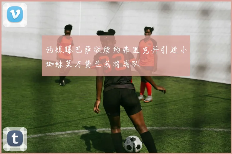 西媒曝巴萨欲续约弗里克并引进小蜘蛛莱万费兰或将离队