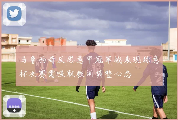 马鲁西奇反思意甲冠军战表现称意杯决赛需吸取教训调整心态