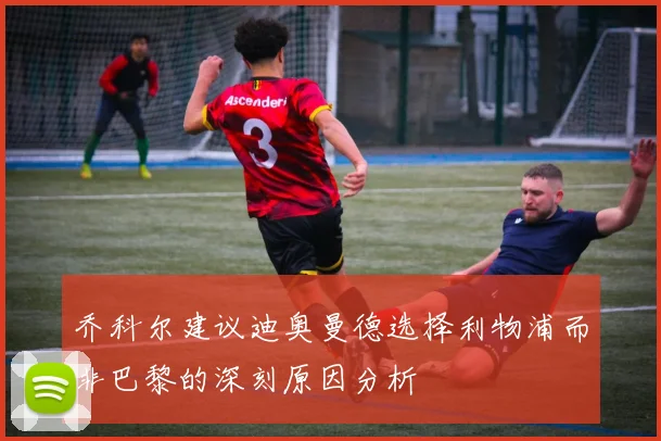 乔科尔建议迪奥曼德选择利物浦而非巴黎的深刻原因分析