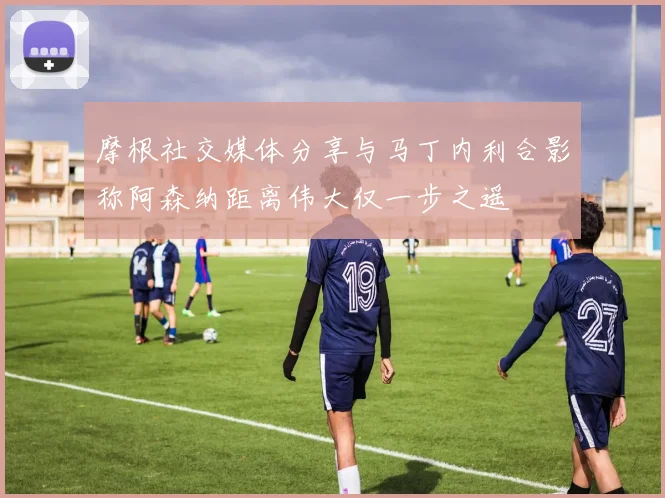 摩根社交媒体分享与马丁内利合影称阿森纳距离伟大仅一步之遥