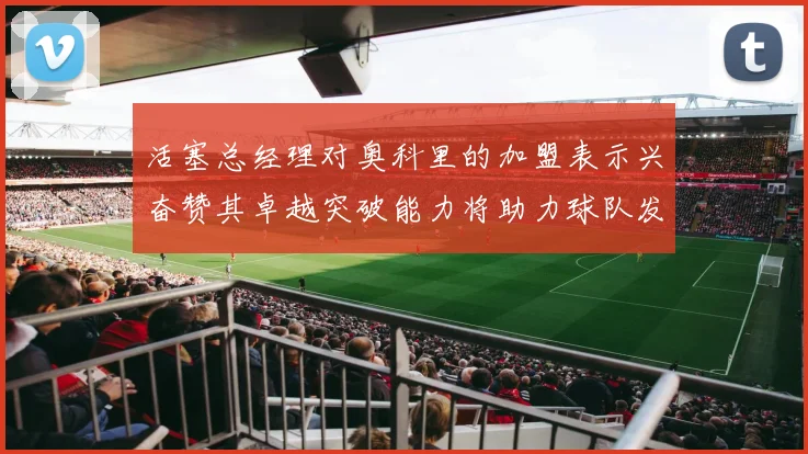 活塞总经理对奥科里的加盟表示兴奋赞其卓越突破能力将助力球队发展