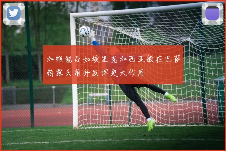加维能否如埃里克加西亚般在巴萨崭露头角并发挥更大作用