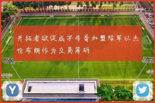 开拓者欲促成字母哥加盟绿军以杰伦布朗作为交易筹码