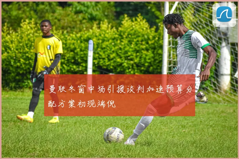 曼联冬窗中场引援谈判加速预算分配方案初现端倪