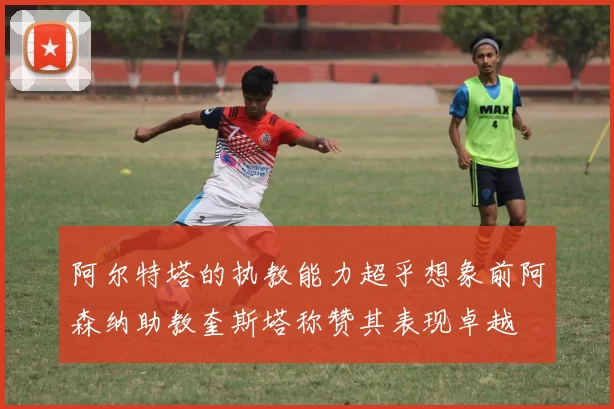 阿尔特塔的执教能力超乎想象前阿森纳助教奎斯塔称赞其表现卓越