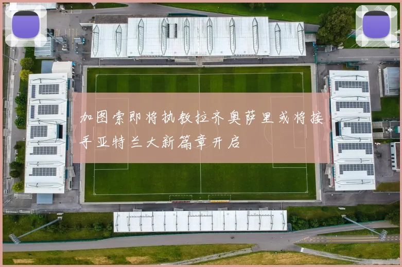 加图索即将执教拉齐奥萨里或将接手亚特兰大新篇章开启