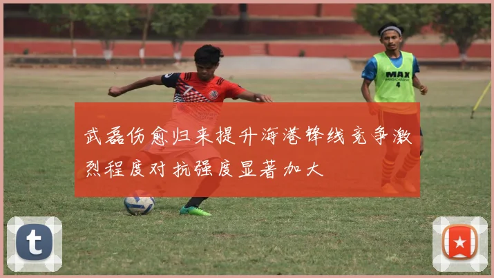 武磊伤愈归来提升海港锋线竞争激烈程度对抗强度显著加大