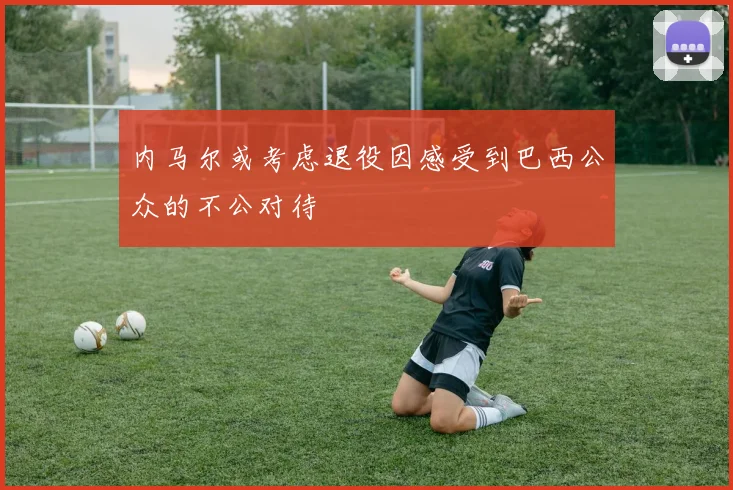 内马尔或考虑退役因感受到巴西公众的不公对待