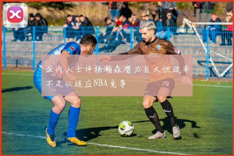 业内人士评杨瀚森潜力巨大但效率不足以适应NBA竞争