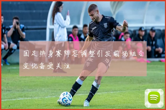 国足热身赛阵容调整引发前场组合变化备受关注