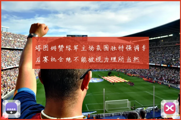 塔图姆赞绿军主场氛围独特强调季后赛机会绝不能被视为理所当然